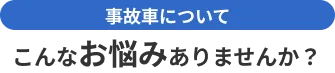 事故車でこんなお悩みありませんか？
